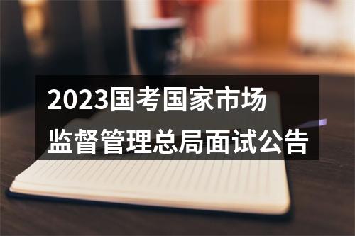 2023国考国家市场监督管理总局面试公告 图片