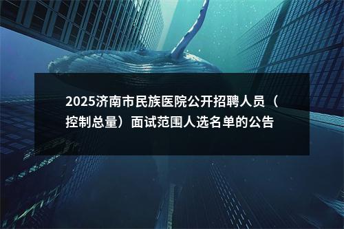 2025济南市民族医院公开招聘人员（控制总量）面试范围人选名单的公告 图片